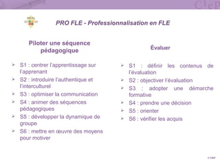 Piloter une séquence
pédagogique
 S1 : centrer l’apprentissage sur
l’apprenant
 S2 : introduire l’authentique et
l’interculturel
 S3 : optimiser la communication
 S4 : animer des séquences
pédagogiques
 S5 : développer la dynamique de
groupe
 S6 : mettre en œuvre des moyens
pour motiver
Évaluer
 S1 : définir les contenus de
l’évaluation
 S2 : objectiver l’évaluation
 S3 : adopter une démarche
formative
 S4 : prendre une décision
 S5 : orienter
 S6 : vérifier les acquis
© CIEP
PRO FLE - Professionnalisation en FLE
 