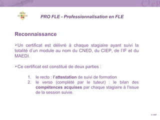Reconnaissance
Un certificat est délivré à chaque stagiaire ayant suivi la
totalité d’un module au nom du CNED, du CIEP, de l’IF et du
MAEDI.
Ce certificat est constitué de deux parties :
1. le recto : l’attestation de suivi de formation
2. le verso (complété par le tuteur) : le bilan des
compétences acquises par chaque stagiaire à l'issue
de la session suivie.
© CIEP
PRO FLE - Professionnalisation en FLE
 