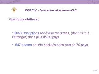 Quelques chiffres :
• 6058 inscriptions ont été enregistrées, (dont 5171 à
l’étranger) dans plus de 60 pays
• 647 tuteurs ont été habilités dans plus de 70 pays
© CIEP
PRO FLE - Professionnalisation en FLE
 