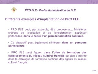 Différents exemples d’implantation de PRO FLE
• PRO FLE peut, par exemple, être proposé aux Ministères
chargés de l’éducation et de l’enseignement supérieur
partenaires, dans le cadre d’un plan de formation continue.
• Ce dispositif peut également s’intégrer dans un parcours
universitaire.
• PRO FLE peut figurer dans l’offre de formation des
établissements du réseau culturel français ou bien s’inscrire
dans le catalogue de formation continue des agents du réseau
culturel français.
© CIEP
PRO FLE - Professionnalisation en FLE
 