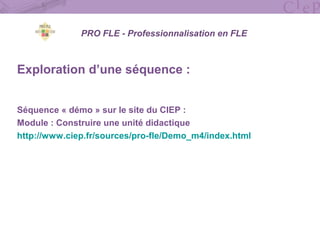 Exploration d’une séquence :
Séquence « démo » sur le site du CIEP :
Module : Construire une unité didactique
http://www.ciep.fr/sources/pro-fle/Demo_m4/index.html
PRO FLE - Professionnalisation en FLE
 