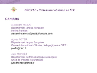 Contacts
Alexandre MINSKI
Département langue française
Institut français
alexandre.minski@institutfrancais.com
Agnès FOYER
Département langue française
Centre international d'études pédagogiques – CIEP
profle@ciep.fr
Julie MONBET
Département de français langue étrangère
Cned de Poitiers-Futuroscope
julie.monbet@cned.fr
PRO FLE - Professionnalisation en FLE
 