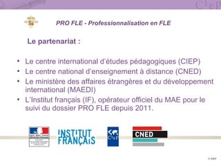 PRO FLE - Professionnalisation en FLE
Le partenariat :
 Le centre international d’études pédagogiques (CIEP)
 Le centre national d’enseignement à distance (CNED)
 Le ministère des affaires étrangères et du développement
international (MAEDI)
 L’Institut français (IF), opérateur officiel du MAE pour le
suivi du dossier PRO FLE depuis 2011.
© CIEP
 