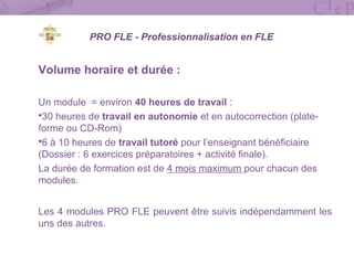 PRO FLE - Professionnalisation en FLE
Volume horaire et durée :
Un module = environ 40 heures de travail :
30 heures de travail en autonomie et en autocorrection (plate-
forme ou CD-Rom)
6 à 10 heures de travail tutoré pour l’enseignant bénéficiaire
(Dossier : 6 exercices préparatoires + activité finale).
La durée de formation est de 4 mois maximum pour chacun des
modules.
Les 4 modules PRO FLE peuvent être suivis indépendamment les
uns des autres.
 