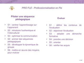 PRO FLE - Professionnalisation en Fle
Piloter une séquence
pédagogique
 S1 : centrer l’apprentissage sur
l’apprenant
 S2 : introduire l’authentique et
l’interculturel
 S3 : optimiser la communication
 S4 : animer des séquences
pédagogiques
 S5 : développer la dynamique de
groupe
 S6 : mettre en œuvre des moyens
pour motiver
Évaluer
 S1 : définir les contenus de
l’évaluation
 S2 : objectiver l’évaluation
 S3 : adopter une démarche
formative
 S4 : prendre une décision
 S5 : orienter
 S6 : vérifier les acquis
© CIEP
 