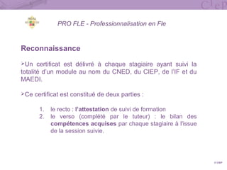 PRO FLE - Professionnalisation en Fle
Reconnaissance
Un certificat est délivré à chaque stagiaire ayant suivi la
totalité d’un module au nom du CNED, du CIEP, de l’IF et du
MAEDI.
Ce certificat est constitué de deux parties :
1. le recto : l’attestation de suivi de formation
2. le verso (complété par le tuteur) : le bilan des
compétences acquises par chaque stagiaire à l'issue
de la session suivie.
© CIEP
 