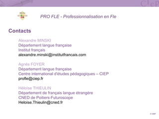PRO FLE - Professionnalisation en Fle
Contacts
Alexandre MINSKI
Département langue française
Institut français
alexandre.minski@institutfrancais.com
Agnès FOYER
Département langue française
Centre international d'études pédagogiques – CIEP
profle@ciep.fr
Héloïse THIEULIN
Département de français langue étrangère
CNED de Poitiers-Futuroscope
Heloise.Thieulin@cned.fr
© CIEP
 
