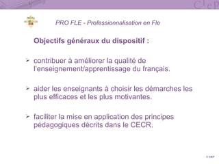 PRO FLE - Professionnalisation en Fle
Objectifs généraux du dispositif :
 contribuer à améliorer la qualité de
l’enseignement/apprentissage du français.
 aider les enseignants à choisir les démarches les
plus efficaces et les plus motivantes.
 faciliter la mise en application des principes
pédagogiques décrits dans le CECR.
© CIEP
 