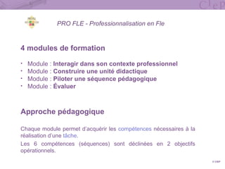 PRO FLE - Professionnalisation en Fle
4 modules de formation
• Module : Interagir dans son contexte professionnel
• Module : Construire une unité didactique
• Module : Piloter une séquence pédagogique
• Module : Évaluer
Approche pédagogique
Chaque module permet d’acquérir les compétences nécessaires à la
réalisation d’une tâche.
Les 6 compétences (séquences) sont déclinées en 2 objectifs
opérationnels.
© CIEP
 