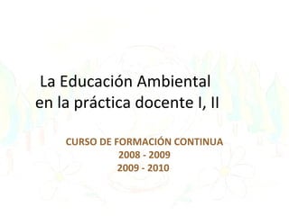 La Educación Ambiental
en la práctica docente I, II
CURSO DE FORMACIÓN CONTINUA
2008 - 2009
2009 - 2010
 