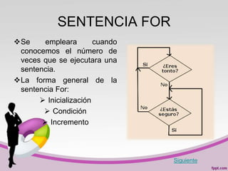 SENTENCIA FOR
Se     empleara       cuando
 conocemos el número de
 veces que se ejecutara una
 sentencia.
La forma general de la
 sentencia For:
       Inicialización
        Condición
        Incremento



                                Siguiente
 
