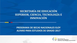SECRETARÍA DE EDUCACIÓN
SUPERIOR, CIENCIA, TECNOLOGÍA E
INNOVACIÓN
PROGRAMA DE BECAS NACIONALES ELOY
ALFARO PARA ESTUDIOS DE GRADO 2017
 