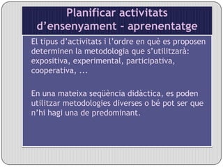 Planificar activitats d’ensenyament - aprenentatgeEl tipus d’activitats i l’ordre en què es proposen determinen la metodologia que s’utilitzarà: expositiva, experimental, participativa, cooperativa, ... En una mateixa seqüència didàctica, es poden utilitzar metodologies diverses o bé pot ser que n’hi hagi una de predominant. 
