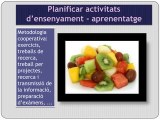 Planificar activitats d’ensenyament - aprenentatgeMetodologia cooperativa: exercicis, treballs de recerca, treball per projectes, recerca i transmissió de la informació, preparació d’exàmens, ...