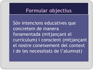 Formular objectius  Són intencions educatives que concretem de manera fonamentada (mitjançant el currículum) i conscient (mitjançant el nostre coneixement del context i de les necessitats de l’alumnat)