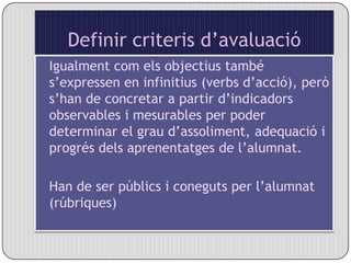 Definir criteris d’avaluacióIgualment com els objectius també s’expressen en infinitius (verbs d’acció), però s’han de concretar a partir d’indicadors observables i mesurables per poder determinar el grau d’assoliment, adequació i progrés dels aprenentatges de l’alumnat.Han de ser públics i coneguts per l’alumnat (rúbriques)