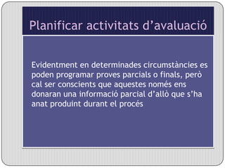 Planificar activitats d’avaluacióEvidentment en determinades circumstàncies es poden programar proves parcials o finals, però cal ser conscients que aquestes només ens donaran una informació parcial d’allò que s’ha anat produint durant el procés