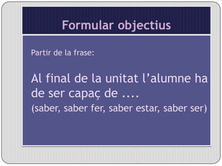 Formular objectiusPartir de la frase:Al final de la unitat l’alumne ha de ser capaç de ....(saber, saber fer, saber estar, saber ser)