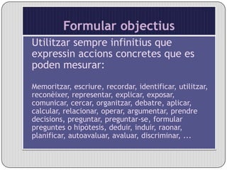 Formular objectiusUtilitzar sempre infinitius que expressin accions concretes que es poden mesurar:Memoritzar, escriure, recordar, identificar, utilitzar, reconèixer, representar, explicar, exposar, comunicar, cercar, organitzar, debatre, aplicar, calcular, relacionar, operar, argumentar, prendre decisions, preguntar, preguntar-se, formular preguntes o hipòtesis, deduir, induir, raonar, planificar, autoavaluar, avaluar, discriminar, ...