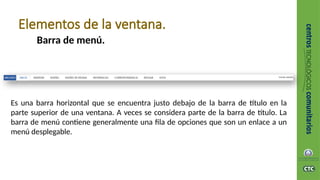 Barra de menú.
Elementos de la ventana.
Es una barra horizontal que se encuentra justo debajo de la barra de título en la
parte superior de una ventana. A veces se considera parte de la barra de título. La
barra de menú contiene generalmente una fila de opciones que son un enlace a un
menú desplegable.
 