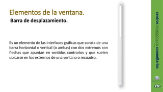 Barra de desplazamiento.
Elementos de la ventana.
Es un elemento de las interfaces gráficas que consta de una
barra horizontal o vertical (o ambas) con dos extremos con
flechas que apuntan en sentidos contrarios y que suelen
ubicarse en los extremos de una ventana o recuadro.
 