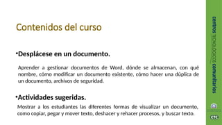 Contenidos del curso
•Desplácese en un documento.
Aprender a gestionar documentos de Word, dónde se almacenan, con qué
nombre, cómo modificar un documento existente, cómo hacer una dúplica de
un documento, archivos de seguridad.
•Actividades sugeridas.
Mostrar a los estudiantes las diferentes formas de visualizar un documento,
como copiar, pegar y mover texto, deshacer y rehacer procesos, y buscar texto.
 