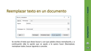 Reemplazar texto en un documento
Se escribe el texto que desea buscar y con que palabra desea reemplazarlo, y a
continuación elije la opción que se ajuste a lo quiera hacer (Reemplazar,
reemplazar todos, buscar siguiente o cancelar.
 