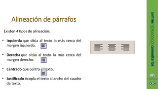 Alineación de párrafos
Existen 4 tipos de alineación:
• Izquierda que sitúa al texto lo más cerca del
margen izquierdo.
• Derecha que sitúa al texto lo más cerca del
margen derecho.
• Centrado que centra el texto.
• Justificado Acopla el texto al ancho del cuadro
de texto.
 