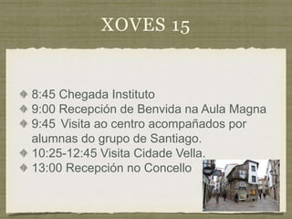 XOVES 15
8:45 Chegada Instituto
9:00 Recepción de Benvida na Aula Magna
9:45 Visita ao centro acompañados por
alumnas do grupo de Santiago.
10:25-12:45 Visita Cidade Vella.
13:00 Recepción no Concello
 