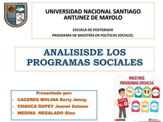 UNIVERSIDAD NACIONAL SANTIAGO
ANTUNEZ DE MAYOLO
ESCUELA DE POSTGRADO
PROGRAMA DE MAESTRÍA EN POLÍTICAS SOCIALES.
ANALISISDE LOS
PROGRAMAS SOCIALES
Presentado por:
- CACERES MOLINA Kerly Jenny.
- CHAUCA RUPEY Jeanet Salome
- MEDINA REGALADO Gina
 