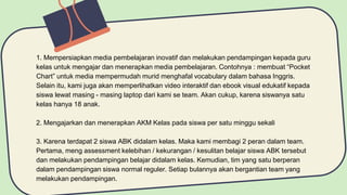 1. Mempersiapkan media pembelajaran inovatif dan melakukan pendampingan kepada guru
kelas untuk mengajar dan menerapkan media pembelajaran. Contohnya : membuat “Pocket
Chart” untuk media mempermudah murid menghafal vocabulary dalam bahasa Inggris.
Selain itu, kami juga akan memperlihatkan video interaktif dan ebook visual edukatif kepada
siswa lewat masing - masing laptop dari kami se team. Akan cukup, karena siswanya satu
kelas hanya 18 anak.
2. Mengajarkan dan menerapkan AKM Kelas pada siswa per satu minggu sekali
3. Karena terdapat 2 siswa ABK didalam kelas. Maka kami membagi 2 peran dalam team.
Pertama, meng assessment kelebihan / kekurangan / kesulitan belajar siswa ABK tersebut
dan melakukan pendampingan belajar didalam kelas. Kemudian, tim yang satu berperan
dalam pendampingan siswa normal reguler. Setiap bulannya akan bergantian team yang
melakukan pendampingan.
 