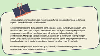 4. Menerapkan, mengenalkan, dan menerangkan fungsi teknologi teknologi sederhana,
seperti : memakai laptop untuk internet dll.
5. Memperbaiki sarana dan prasarana pembelajaran, karena kurangnya buku ajar. Kami
berusaha akan membuka program open donasi buku. seragam, dan uang kepada para
masyarakat umum. Untuk membantu membeli alat - alat belajar dan buku buku
pembelajaran. Mengingat sekolah ini gratis. Selain itu, DPL melakukan sharing dengan
pihak kepala perpustakaan daerah bahwasannya saat ini belum ada program hibah buku
kepada sekolah. Jadi, kami memutuskan untuk mengadakan open donasi saja.
6. Memperbaiki penataan administrasi guru, sekolah, dan terutama mengawasi data
absensi siswa serta data inventaris barang
 