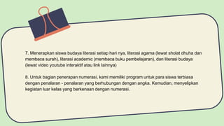 7. Menerapkan siswa budaya literasi setiap hari nya, literasi agama (lewat sholat dhuha dan
membaca surah), literasi academic (membaca buku pembelajaran), dan literasi budaya
(lewat video youtube interaktif atau link lainnya)
8. Untuk bagian penerapan numerasi, kami memiliki program untuk para siswa terbiasa
dengan penalaran - penalaran yang berhubungan dengan angka. Kemudian, menyelipkan
kegiatan luar kelas yang berkenaan dengan numerasi.
 