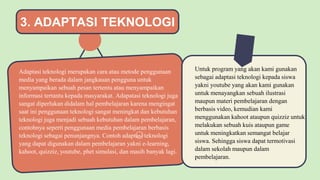 Adaptasi teknologi merupakan cara atau metode penggunaan
media yang berada dalam jangkauan pengguna untuk
menyampaikan sebuah pesan tertentu atau menyampaikan
informasi tertantu kepada masyarakat. Adapatasi teknologi juga
sangat diperlukan didalam hal pembelajaran karena mengingat
saat ini penggunaan teknologi sangat meningkat dan kebutuhan
teknologi juga menjadi sebuah kebutuhan dalam pembelajaran,
contohnya seperti penggunaan media pembelajaran berbasis
teknologi sebagai penunjangnya. Contoh adaptasi teknologi
yang dapat digunakan dalam pembelajaran yakni e-learning,
kahoot, quizziz, youtube, phet simulasi, dan masih banyak lagi.
Untuk program yang akan kami gunakan
sebagai adaptasi teknologi kepada siswa
yakni youtube yang akan kami gunakan
untuk menayangkan sebuah ilustrasi
maupun materi pembelajaran dengan
berbasis video, kemudian kami
menggunakan kahoot ataupun quizziz untuk
melakukan sebuah kuis ataupun game
untuk meningkatkan semangat belajar
siswa. Sehingga siswa dapat termotivasi
dalam sekolah maupun dalam
pembelajaran.
 