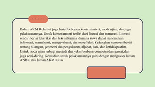 Dalam AKM Kelas ini juga berisi beberapa konten/materi, moda ujian, dan juga
pelaksanaannya. Untuk konten/materi terdiri dari literasi dan numerasi. Literasi
sendiri berisi teks fiksi dan teks informasi dimana siswa dapat menemukan
informasi, memahami, mengevaluasi, dan merefleksi. Sedangkan numerasi berisi
tentang bilangan, geometri dan pengukuran, aljabar, data, dan ketidakpastian.
Untuk moda ujian terbagi menjadi dua yakni berbasis computer dan gawai, dan
juga semi-daring. Kemudian untuk pelaksanaannya yaitu dengan mengakses laman
ANBK atau laman AKM Kelas
 