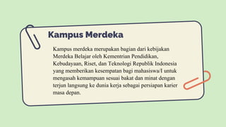 Kampus Merdeka
Kampus merdeka merupakan bagian dari kebijakan
Merdeka Belajar oleh Kementrian Pendidikan,
Kebudayaan, Riset, dan Teknologi Republik Indonesia
yang memberikan kesempatan bagi mahasiswa/I untuk
mengasah kemampuan sesuai bakat dan minat dengan
terjun langsung ke dunia kerja sebagai persiapan karier
masa depan.
 