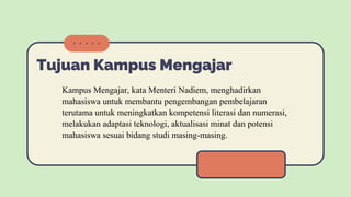 Tujuan Kampus Mengajar
Kampus Mengajar, kata Menteri Nadiem, menghadirkan
mahasiswa untuk membantu pengembangan pembelajaran
terutama untuk meningkatkan kompetensi literasi dan numerasi,
melakukan adaptasi teknologi, aktualisasi minat dan potensi
mahasiswa sesuai bidang studi masing-masing.
 