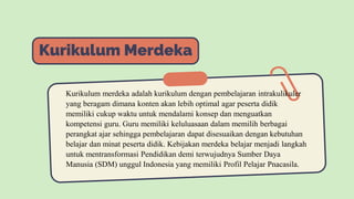 Kurikulum Merdeka
Kurikulum merdeka adalah kurikulum dengan pembelajaran intrakulikuler
yang beragam dimana konten akan lebih optimal agar peserta didik
memiliki cukup waktu untuk mendalami konsep dan menguatkan
kompetensi guru. Guru memiliki keluluasaan dalam memilih berbagai
perangkat ajar sehingga pembelajaran dapat disesuaikan dengan kebutuhan
belajar dan minat peserta didik. Kebijakan merdeka belajar menjadi langkah
untuk mentransformasi Pendidikan demi terwujudnya Sumber Daya
Manusia (SDM) unggul Indonesia yang memiliki Profil Pelajar Pnacasila.
 