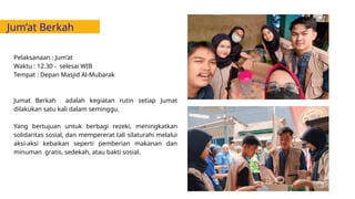 Jum’at Berkah
Pelaksanaan : Jum’at
Waktu : 12.30 - selesai WIB
Tempat : Depan Masjid Al-Mubarak
Jumat Berkah adalah kegiatan rutin setiap Jumat
dilakukan satu kali dalam seminggu.
Yang bertujuan untuk berbagi rezeki, meningkatkan
solidaritas sosial, dan mempererat tali silaturahi melalui
aksi-aksi kebaikan seperti pemberian makanan dan
minuman gratis, sedekah, atau bakti sosial.
 
