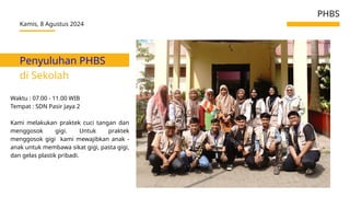 Penyuluhan PHBS
di Sekolah
Kamis, 8 Agustus 2024
PHBS
Waktu : 07.00 - 11.00 WIB
Tempat : SDN Pasir Jaya 2
Kami melakukan praktek cuci tangan dan
menggosok gigi. Untuk praktek
menggosok gigi kami mewajibkan anak -
anak untuk membawa sikat gigi, pasta gigi,
dan gelas plastik pribadi.
 