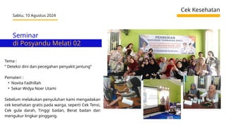 Seminar
di Posyandu Melati 02
Cek Kesehatan
Sabtu, 10 Agustus 2024
Tema :
“ Deteksi dini dan pecegahan penyakit jantung”
Pemateri :
• Novita Fadhillah
• Sekar Widya Noer Utami
Sebelum melakukan penyuluhan kami mengadakan
cek kesehatan gratis pada warga, seperti Cek Tensi,
Cek gula darah, Tinggi badan, Berat badan dan
mengukur lingkar pinggang.
 