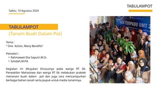 TABULAMPOT
(Tanam Buah Dalam Pot)
Sabtu, 10 Agustus 2024
TABULAMPOT
Tema :
“ One Action, Many Benefits”
Pemateri :
• Rahmawati Eka Saputri,M.Si.
• Sa’odah,M.Pd.
Kegiatan ini ditujukan khususnya pada warga RT 06.
Perwakilan Mahasiswa dan warga RT 06 melakukan praktek
menanam buah dalam pot dan juga cara mencampurkan
berbagai bahan tanah serta pupuk untuk media tanamnya.
 