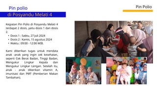 Pin polio
di Posyandu Melati 4
Pin Polio
Kegiatan Pin Polio di Posyandu Melati 4
terdapat 2 dosis, yaitu dosis 1 dan dosis
2.
• Dosis 1 : Sabtu, 27 Juli 2024
• Dosis 2 : Kamis, 15 agustus 2024
• Waktu : 09:00 - 12:00 WIB.
Kami diberikan tugas untuk mendata
anak -anak yang ingin cek kesehatan,
seperti Cek Berat Badan, Tinggi Badan,
Mengukur Lingkar Kepala dan
Mengukur Lingkar Lengan. Setelah itu,
anak - anak diberikan vitamin A,
imunisasi dan PMT (Pemberian Makan
Tambahan).
 