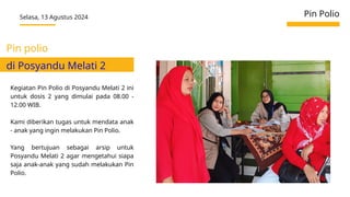 Selasa, 13 Agustus 2024 Pin Polio
Kegiatan Pin Polio di Posyandu Melati 2 ini
untuk dosis 2 yang dimulai pada 08.00 -
12.00 WIB.
Kami diberikan tugas untuk mendata anak
- anak yang ingin melakukan Pin Polio.
Yang bertujuan sebagai arsip untuk
Posyandu Melati 2 agar mengetahui siapa
saja anak-anak yang sudah melakukan Pin
Polio.
Pin polio
di Posyandu Melati 2
 