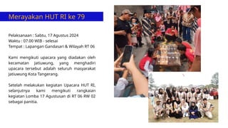 Merayakan HUT RI ke 79
Pelaksanaan : Sabtu, 17 Agustus 2024
Waktu : 07.00 WIB - selesai
Tempat : Lapangan Gandasari & Wilayah RT 06
Kami mengikuti upacara yang diadakan oleh
kecamatan Jatiuwung, yang menghadiri
upacara tersebut adalah seluruh masyarakat
Jatiuwung Kota Tangerang.
Setelah melakukan kegiatan Upacara HUT RI,
selanjutnya kami mengikuti rangkaian
kegiatan Lomba 17 Agustusan di RT 06 RW 02
sebagai panitia.
 