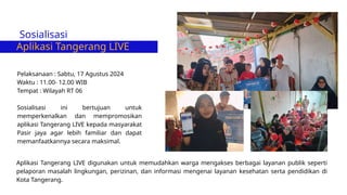 Sosialisasi
Aplikasi Tangerang LIVE
Pelaksanaan : Sabtu, 17 Agustus 2024
Waktu : 11.00- 12.00 WIB
Tempat : Wilayah RT 06
Sosialisasi ini bertujuan untuk
memperkenalkan dan mempromosikan
aplikasi Tangerang LIVE kepada masyarakat
Pasir jaya agar lebih familiar dan dapat
memanfaatkannya secara maksimal.
Aplikasi Tangerang LIVE digunakan untuk memudahkan warga mengakses berbagai layanan publik seperti
pelaporan masalah lingkungan, perizinan, dan informasi mengenai layanan kesehatan serta pendidikan di
Kota Tangerang.
 