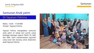 Jum'at, 23 Agustus 2024 Santunan
Waktu : 16.00 - 17.30 WIB
Tempat : Yayasan Fahima
Yayasan Fahima mengadakan santunan
anak yatim di setiap hari jum'at untuk
berbagai kalangan seperti; PAUD, TK, SMP,
dan SMA. Kami mendonasikan sejumlah
uang tunai dan barang untuk disalurkan
pada Yayasan Fahima.
Santunan Anak yatim
Di Yayasan Fahima
 