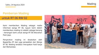 Sabtu, 24 Agustus 2024 Mading
Kami memberikan Mading sebagai media
informasi warga RT 06, tujuan kami dalam
memberikan mading ini adalah sebagai kenang
- kenangan kami untuk warga RT 06 Kelurahan
Pasir Jaya.
Penyerahan mading ini disaksikan oleh
Bapak/Ibu RT dan juga perwakilan dari Warga
RT 06. Mading tersebut merupakan hasil karya
dari Mahasiswa
Pemberian Mading
untuk RT 06 RW 02
 