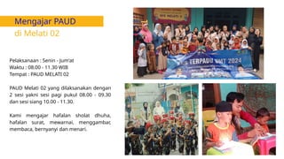 Mengajar PAUD
di Melati 02
Pelaksanaan : Senin - Jum'at
Waktu : 08.00 - 11.30 WIB
Tempat : PAUD MELATI 02
PAUD Melati 02 yang dilaksanakan dengan
2 sesi yakni sesi pagi pukul 08.00 - 09.30
dan sesi siang 10.00 - 11.30.
Kami mengajar hafalan sholat dhuha,
hafalan surat, mewarnai, menggambar,
membaca, bernyanyi dan menari.
 