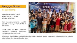 Mengajar Bimbel
di Basecamp
Pelaksanaan : Senin - Jum'at
Waktu : 16.00 - 17.30 WIB
Tempat : Basecamp
Kami mengajar untuk anak – anak TK
dan SD khususnya untuk RT 06 di
Basecamp.
Untuk anak TK kami mengajar
membaca, mewarnai, berhitung,
menggambar dan bernyanyi.
Sedangkan anak SD kami mengajar beberapa materi pelajaran seperti matematika, bahasa indonesia, bahasa
inggris, Ipas, pkn, agama islam dan pjok.
 
